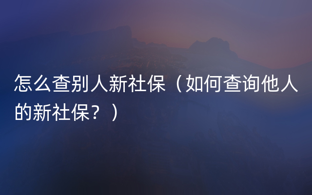 怎么查别人新社保（如何查询他人的新社保？）