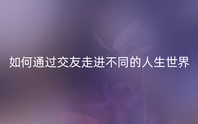 如何通过交友走进不同的人生世界