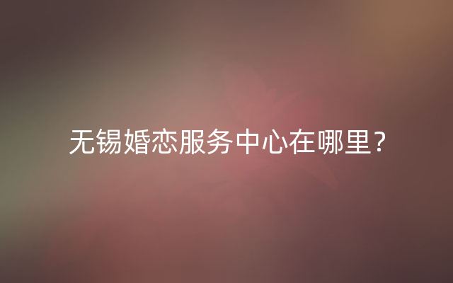 无锡婚恋服务中心在哪里？
