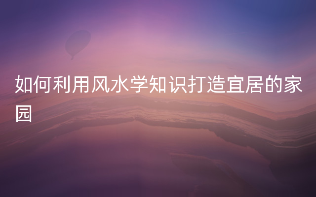 如何利用风水学知识打造宜居的家园