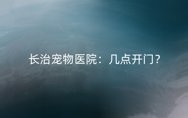 长治宠物医院：几点开门？