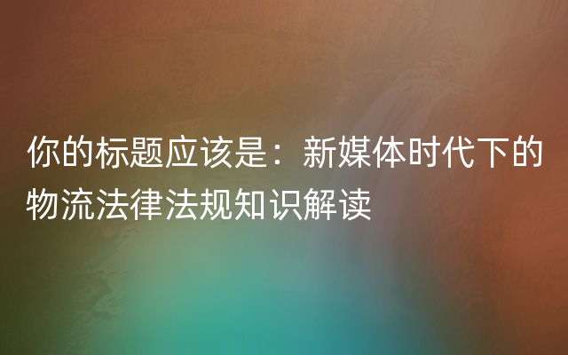 你的标题应该是：新媒体时代下的物流法律法规知识解读