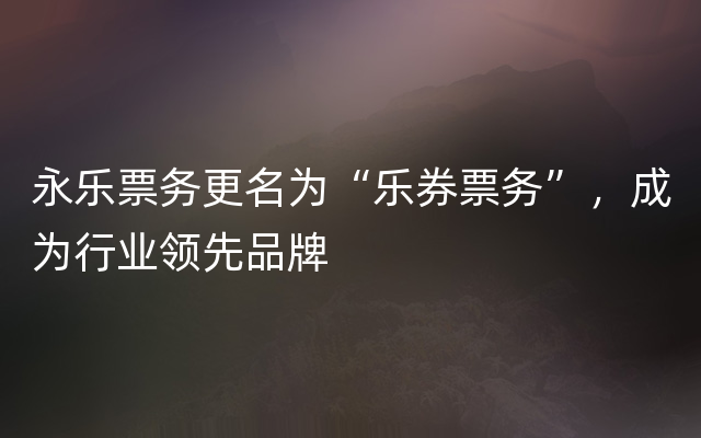 永乐票务更名为“乐券票务”，成为行业领先品牌