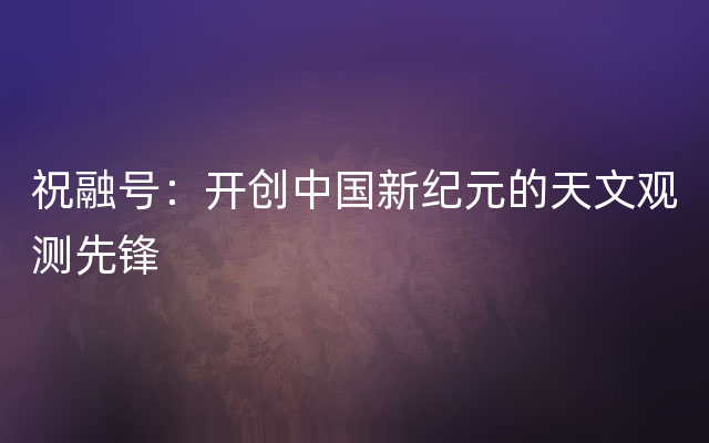祝融号：开创中国新纪元的天文观测先锋
