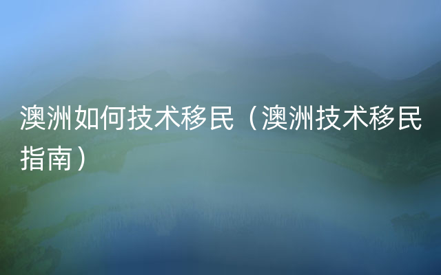 澳洲如何技术移民（澳洲技术移民指南）