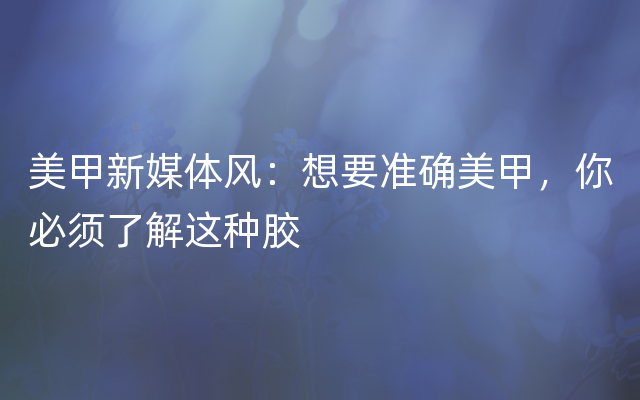 美甲新媒体风：想要准确美甲，你必须了解这种胶