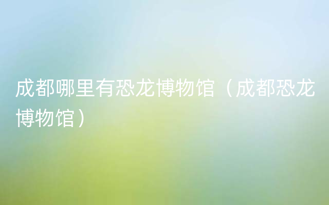 成都哪里有恐龙博物馆（成都恐龙博物馆）