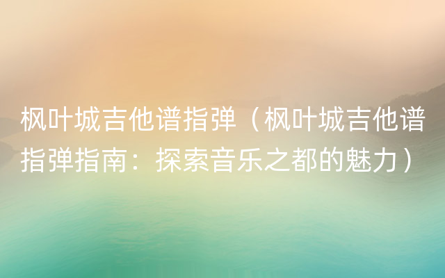 枫叶城吉他谱指弹（枫叶城吉他谱指弹指南：探索音乐之都的魅力）