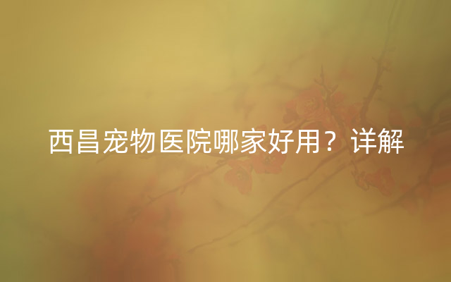 西昌宠物医院哪家好用？详解