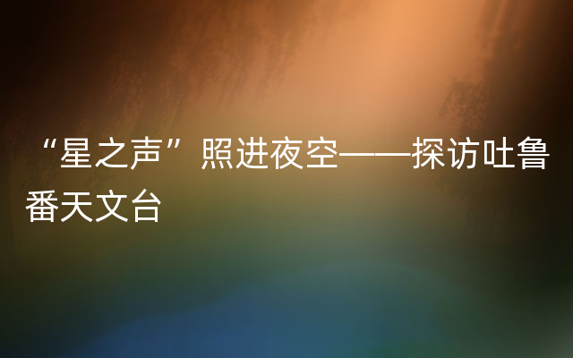 “星之声”照进夜空——探访吐鲁番天文台