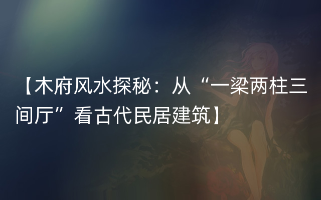 【木府风水探秘：从“一梁两柱三间厅”看古代民居建筑】