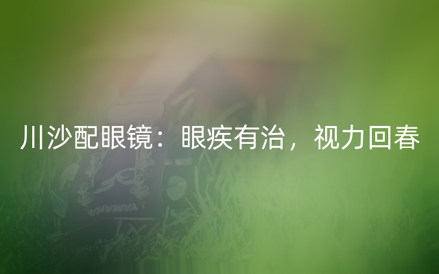 川沙配眼镜：眼疾有治，视力回春