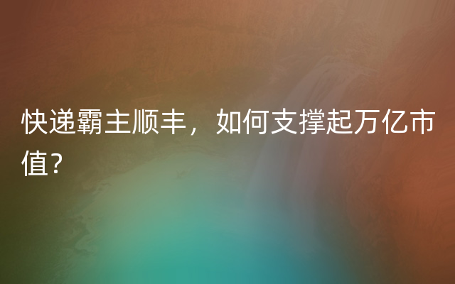 快递霸主顺丰，如何支撑起万亿市值？