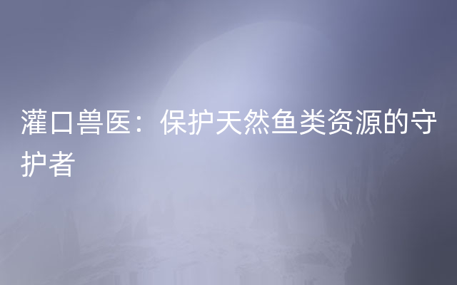 灌口兽医：保护天然鱼类资源的守护者