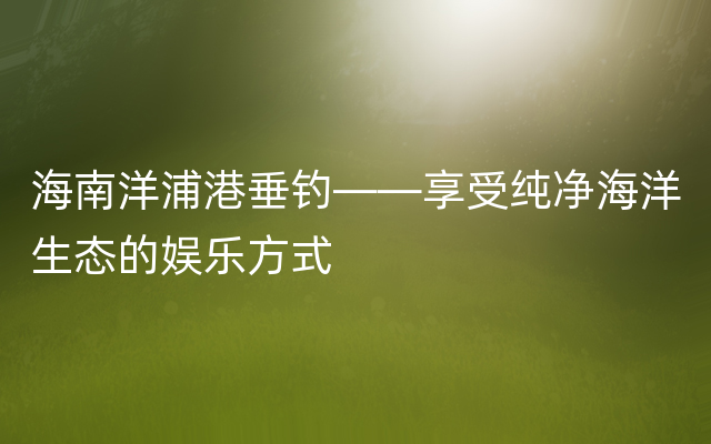 海南洋浦港垂钓——享受纯净海洋生态的娱乐方式