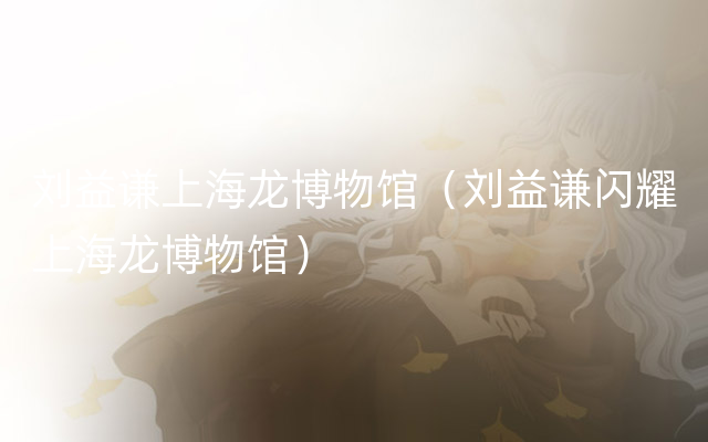 刘益谦上海龙博物馆（刘益谦闪耀上海龙博物馆）