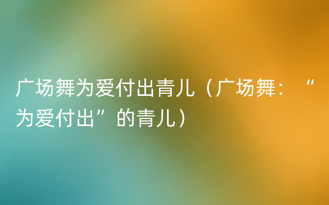 广场舞为爱付出青儿（广场舞：“为爱付出”的青儿）