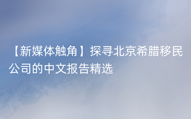 【新媒体触角】探寻北京希腊移民公司的中文报告精选