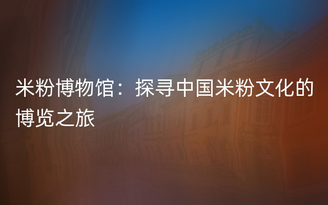 米粉博物馆：探寻中国米粉文化的博览之旅