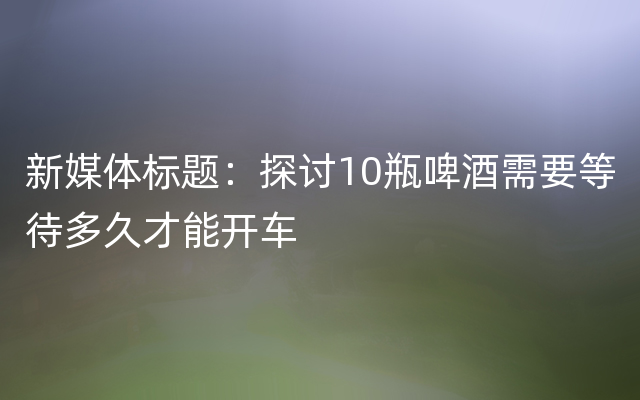 新媒体标题：探讨10瓶啤酒需要等待多久才能开车