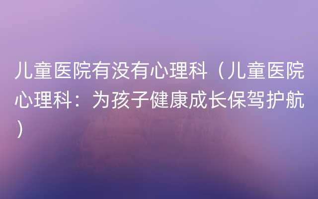 儿童医院有没有心理科（儿童医院心理科：为孩子健康成长保驾护航）