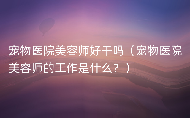 宠物医院美容师好干吗（宠物医院美容师的工作是什么？）