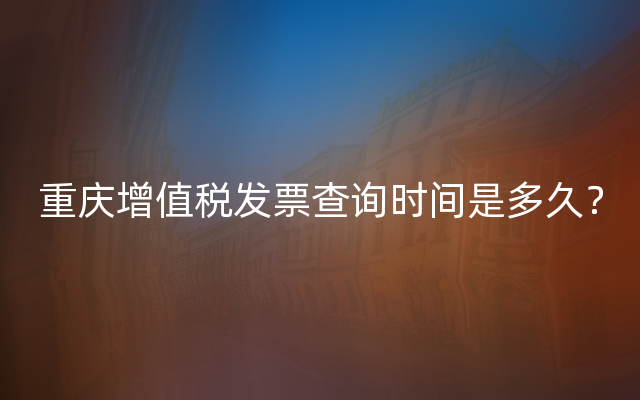 重庆增值税发票查询时间是多久？