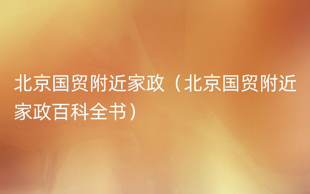 北京国贸附近家政（北京国贸附近家政百科全书）