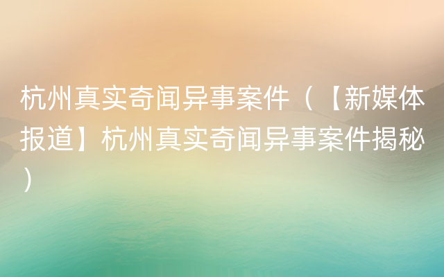 杭州真实奇闻异事案件（【新媒体报道】杭州真实奇闻异事案件揭秘）