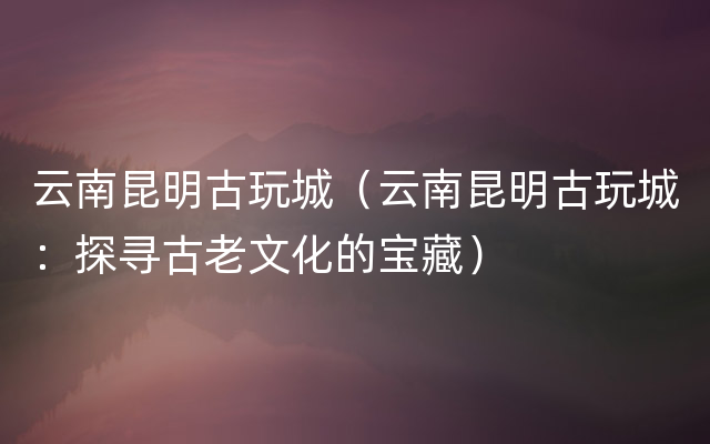 云南昆明古玩城（云南昆明古玩城：探寻古老文化的