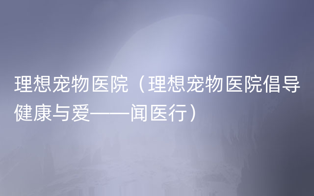 理想宠物医院（理想宠物医院倡导健康与爱——闻医行）