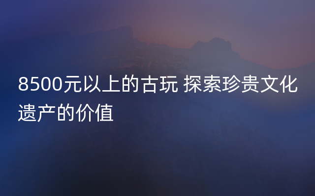 8500元以上的古玩 探索珍贵文化遗产的价值