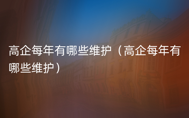 高企每年有哪些维护（高企每年有哪些维护）