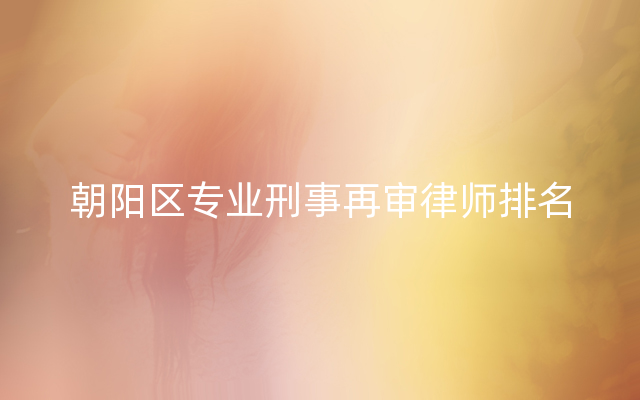 朝阳区专业刑事再审律师排名