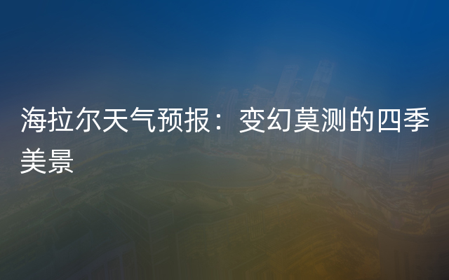 海拉尔天气预报：变幻莫测的四季美景