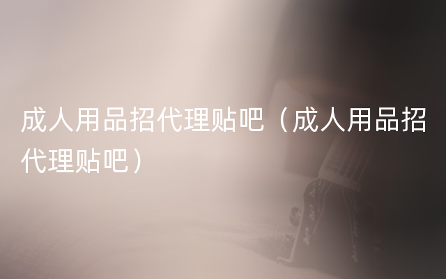 成人用品招代理贴吧（成人用品招代理贴吧）