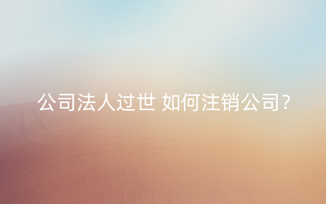 公司法人过世 如何注销公司？