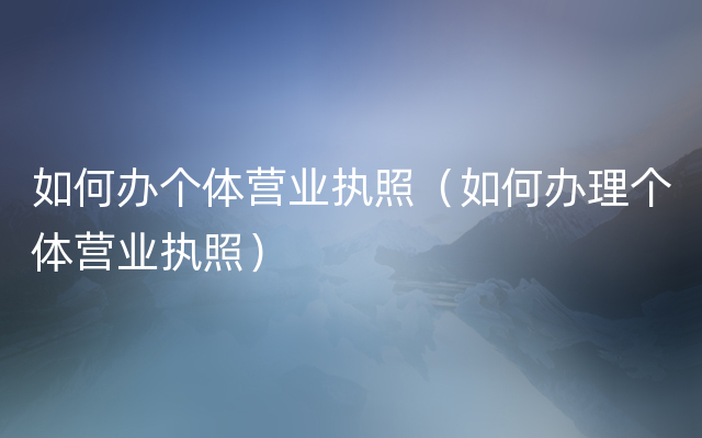 如何办个体营业执照（如何办理个体营业执照）