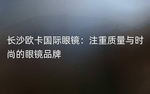 长沙欧卡国际眼镜：注重质量与时尚的眼镜品牌