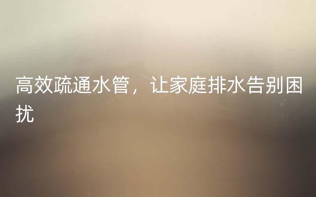 高效疏通水管，让家庭排水告别困扰