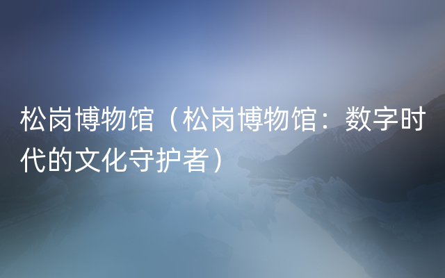 松岗博物馆（松岗博物馆：数字时代的文化守护者）