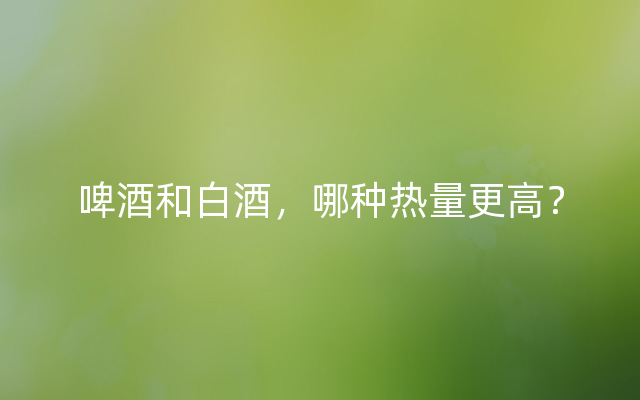 啤酒和白酒，哪种热量更高？