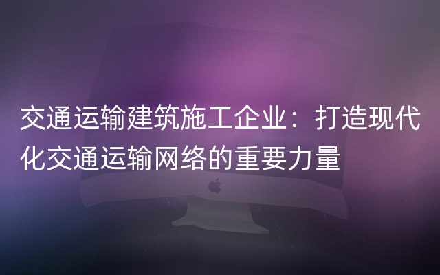 交通运输建筑施工企业：打造现代化交通运输网络的重要力量