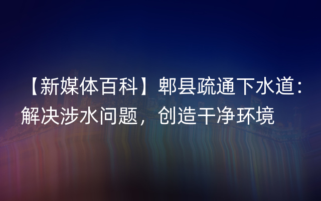 【新媒体百科】郫县疏通下水道：解决涉水问题，创造干净环境