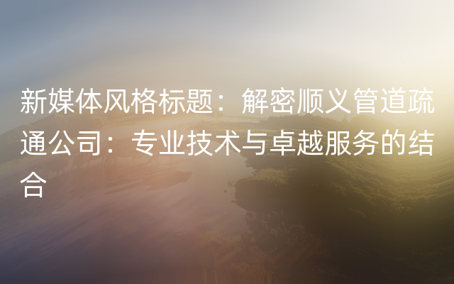 新媒体风格标题：解密顺义管道疏通公司：专业技术与卓越服务的结合