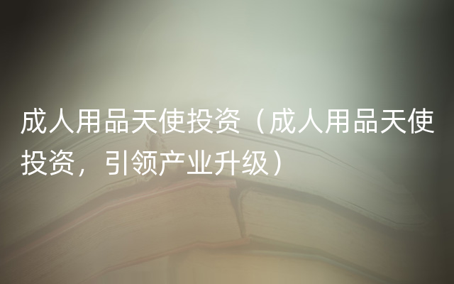 成人用品天使投资（成人用品天使投资，引领产业升级）