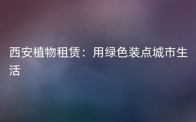 西安植物租赁：用绿色装点城市生活