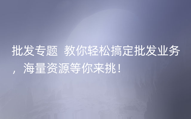 批发专题  教你轻松搞定批发业务，海量资源等你来挑！