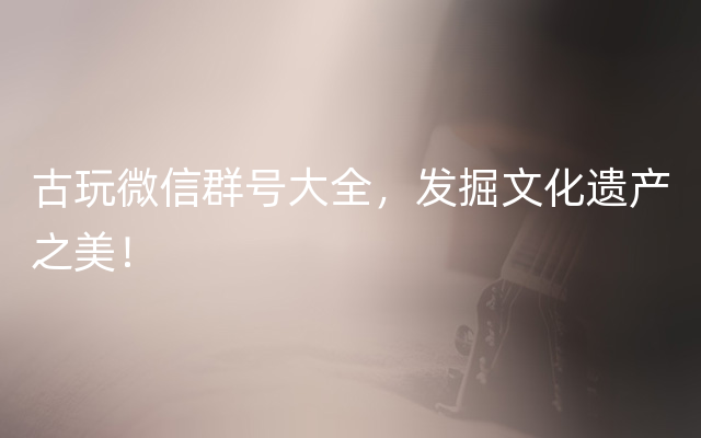 古玩微信群号大全，发掘文化遗产之美！