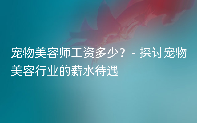 宠物美容师工资多少？- 探讨宠物美容行业的薪水待